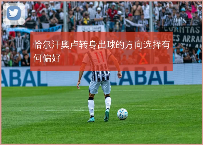 恰尔汗奥卢转身出球的方向选择有何偏好
