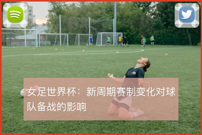 女足世界杯：新周期赛制变化对球队备战的影响