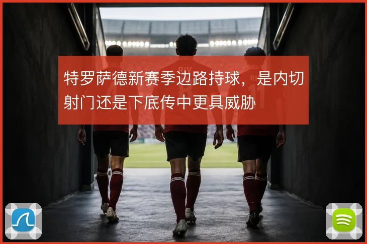 特罗萨德新赛季边路持球,是内切射门还是下底传中更具威胁