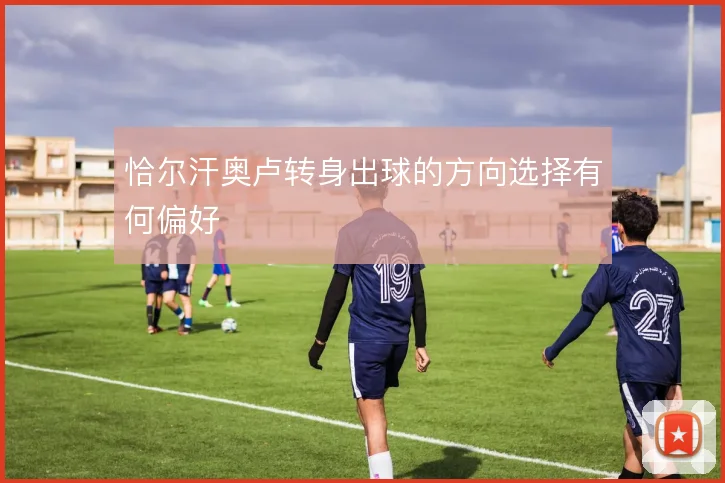 恰尔汗奥卢转身出球的方向选择有何偏好