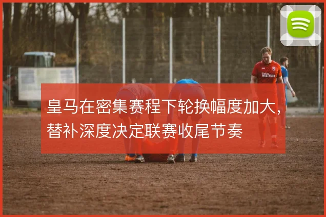 皇马在密集赛程下轮换幅度加大，替补深度决定联赛收尾节奏