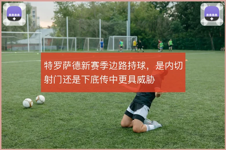特罗萨德新赛季边路持球,是内切射门还是下底传中更具威胁