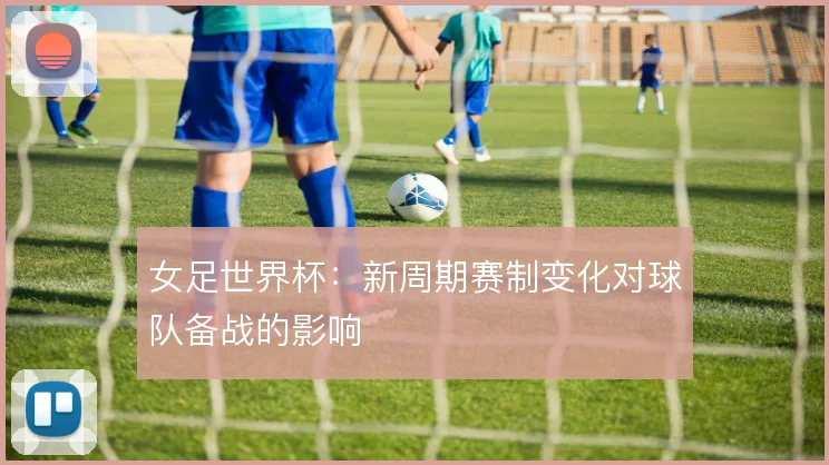 女足世界杯：新周期赛制变化对球队备战的影响