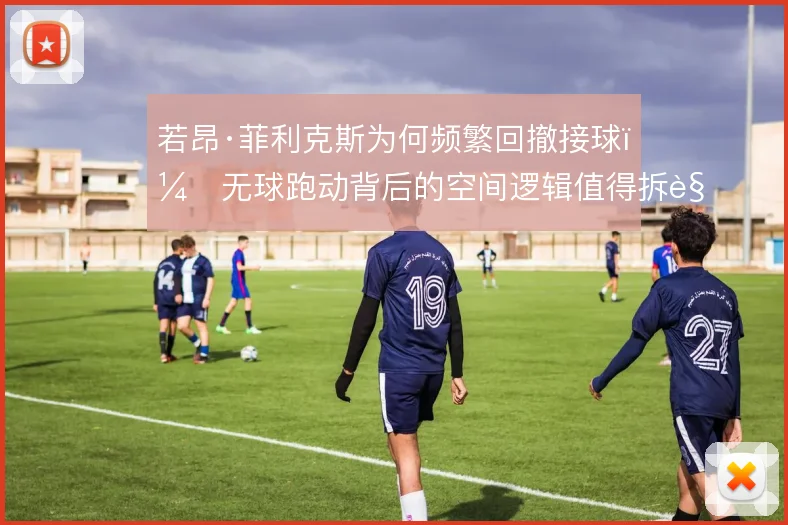 若昂·菲利克斯为何频繁回撤接球，无球跑动背后的空间逻辑值得拆解