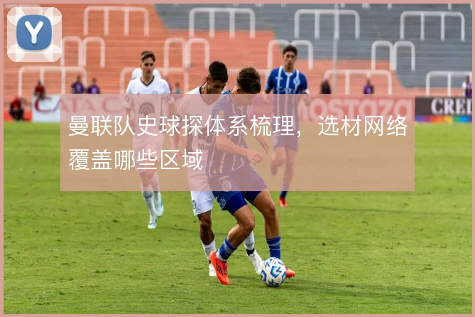 曼联队史球探体系梳理，选材网络覆盖哪些区域