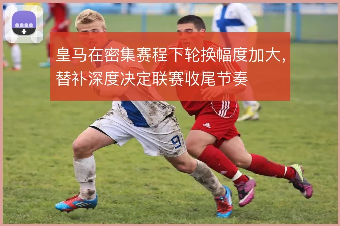 皇马在密集赛程下轮换幅度加大，替补深度决定联赛收尾节奏