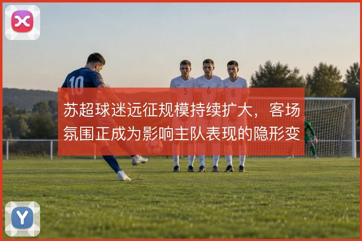 苏超球迷远征规模持续扩大，客场氛围正成为影响主队表现的隐形变量